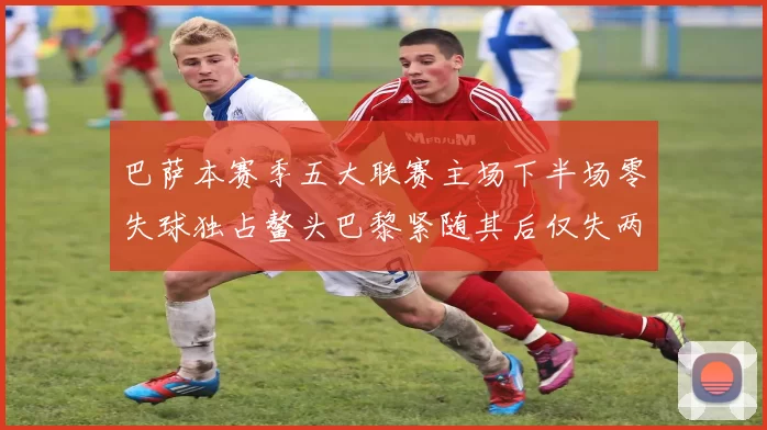 巴萨本赛季五大联赛主场下半场零失球独占鳌头巴黎紧随其后仅失两球
