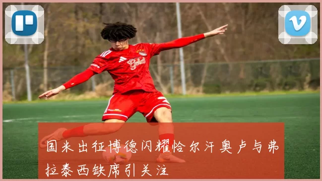 国米出征博德闪耀恰尔汗奥卢与弗拉泰西缺席引关注
