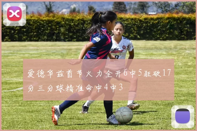 爱德华兹首节火力全开6中5狂砍17分三分球精准命中4中3
