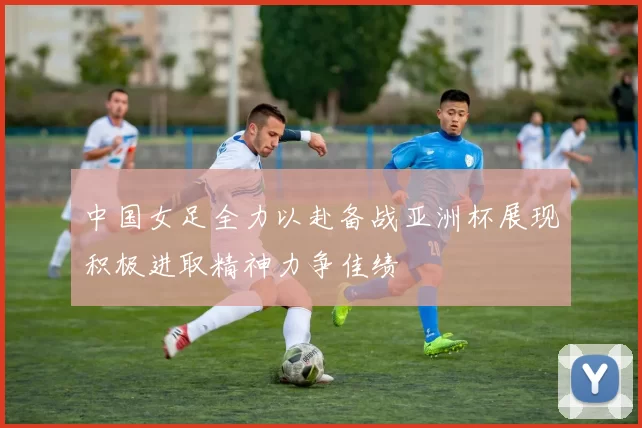 中国女足全力以赴备战亚洲杯展现积极进取精神力争佳绩