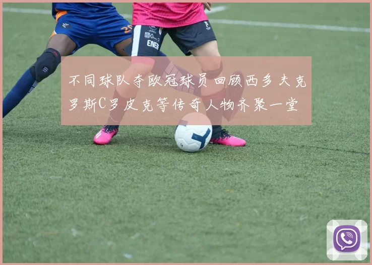 不同球队夺欧冠球员回顾西多夫克罗斯C罗皮克等传奇人物齐聚一堂