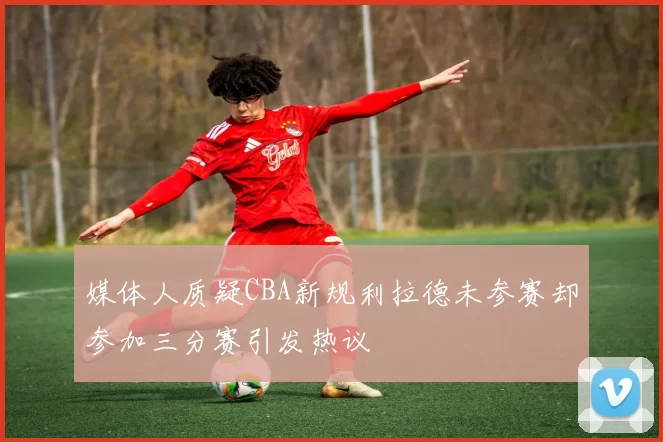 媒体人质疑CBA新规利拉德未参赛却参加三分赛引发热议