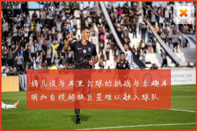 娟儿谈与库里打球的挑战与乐趣库明加自视超级巨星难以融入球队