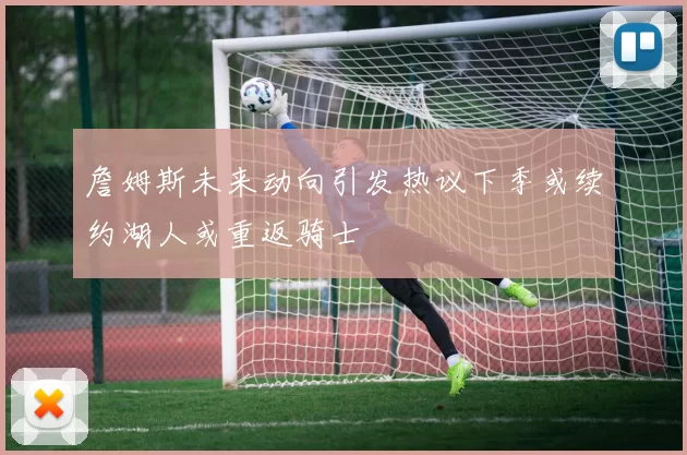 詹姆斯未来动向引发热议下季或续约湖人或重返骑士