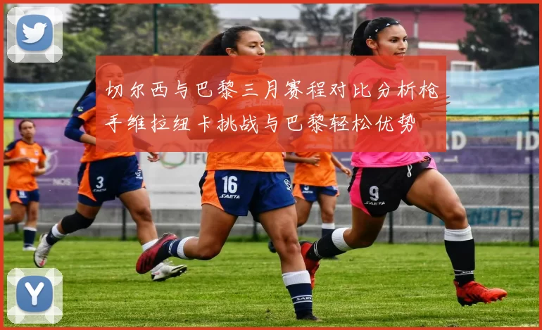 切尔西与巴黎三月赛程对比分析枪手维拉纽卡挑战与巴黎轻松优势
