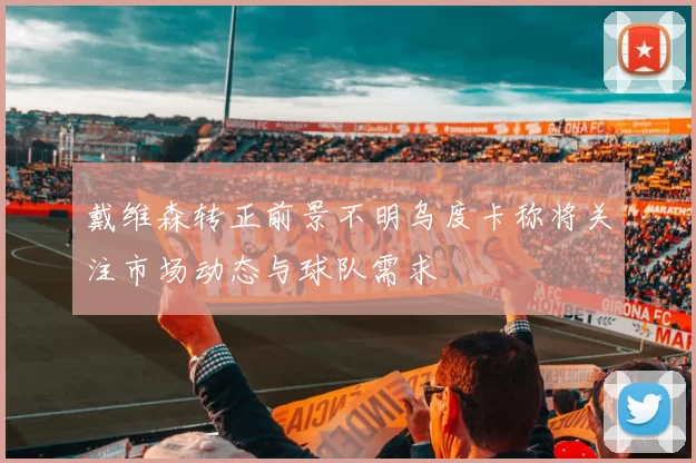 戴维森转正前景不明乌度卡称将关注市场动态与球队需求
