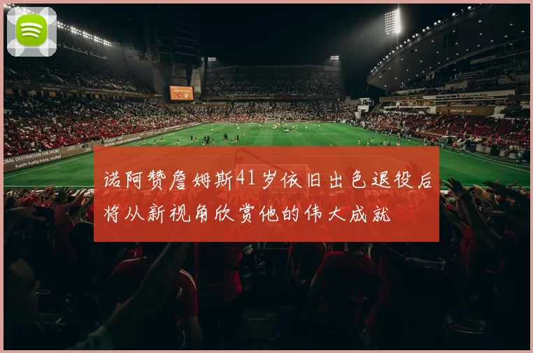 诺阿赞詹姆斯41岁依旧出色退役后将从新视角欣赏他的伟大成就