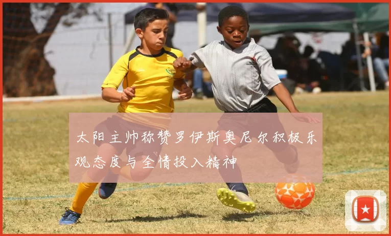 太阳主帅称赞罗伊斯奥尼尔积极乐观态度与全情投入精神