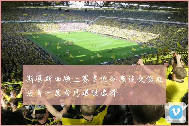 斯通斯回顾上赛季低谷期谈受伤经历曾一度考虑退役选择