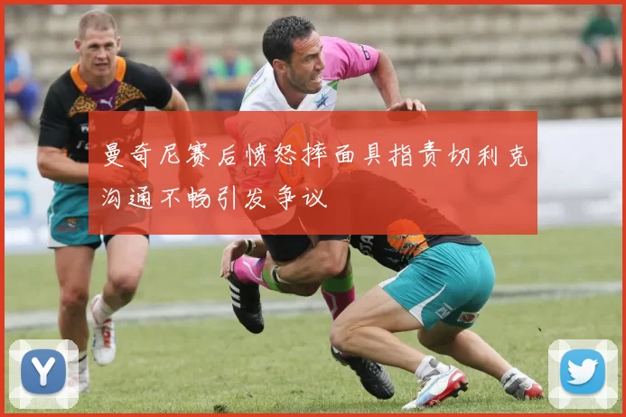 曼奇尼赛后愤怒摔面具指责切利克沟通不畅引发争议