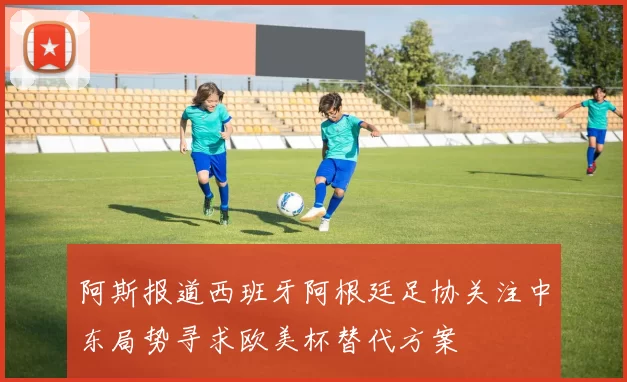 阿斯报道西班牙阿根廷足协关注中东局势寻求欧美杯替代方案