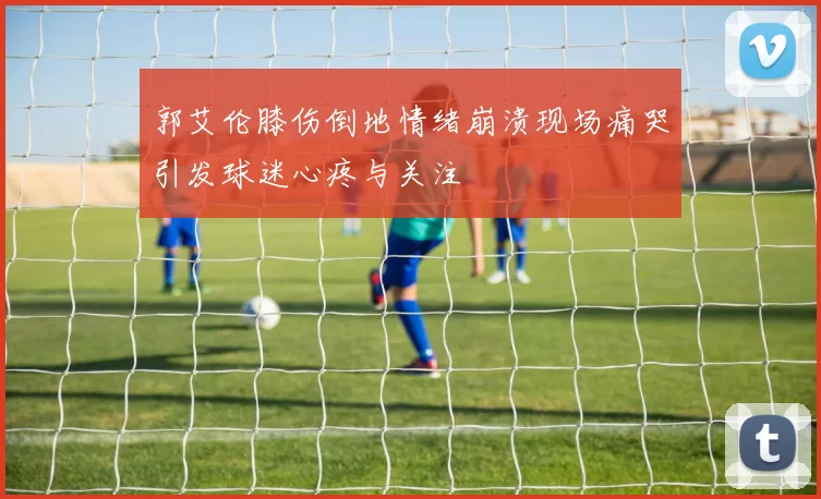 郭艾伦膝伤倒地情绪崩溃现场痛哭引发球迷心疼与关注