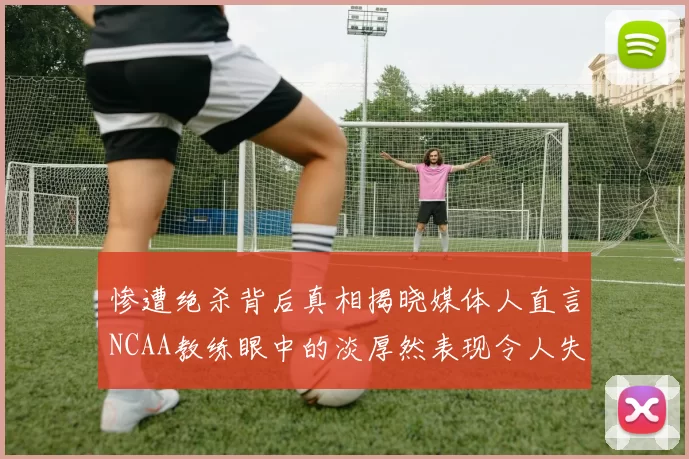 惨遭绝杀背后真相揭晓媒体人直言NCAA教练眼中的淡厚然表现令人失望