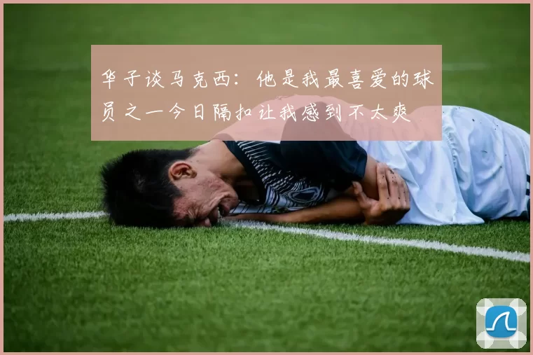 华子谈马克西：他是我最喜爱的球员之一今日隔扣让我感到不太爽