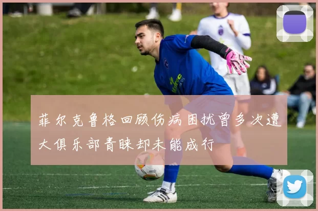 菲尔克鲁格回顾伤病困扰曾多次遭大俱乐部青睐却未能成行
