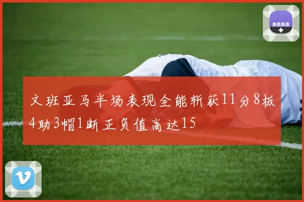 文班亚马半场表现全能斩获11分8板4助3帽1断正负值高达15
