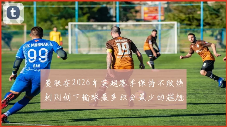 曼联在2026年英超赛季保持不败热刺则创下输球最多积分最少的尴尬纪录