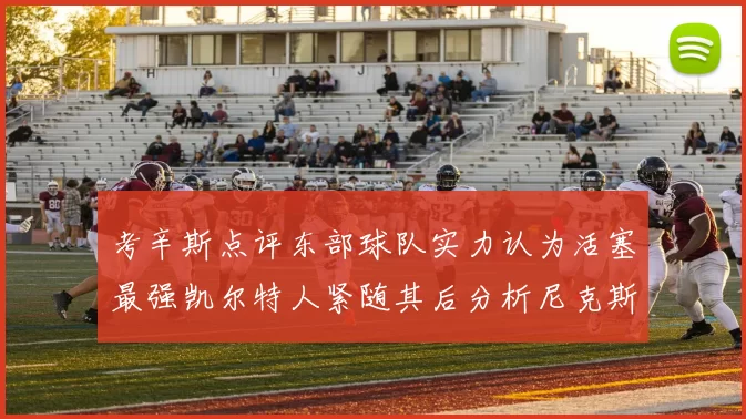 考辛斯点评东部球队实力认为活塞最强凯尔特人紧随其后分析尼克斯不足之处
