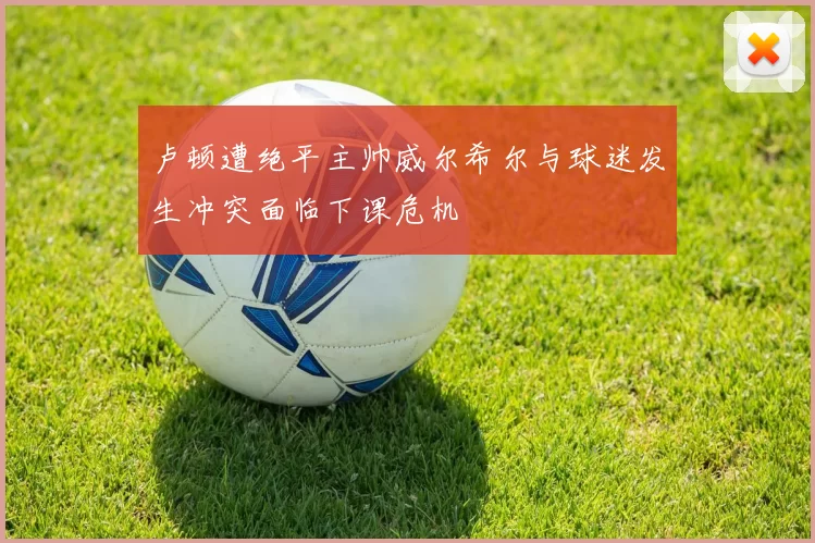 卢顿遭绝平主帅威尔希尔与球迷发生冲突面临下课危机