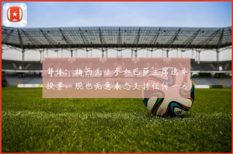 每体：梅西无法参加巴萨主席选举投票，现也无意表态支持任何一方
