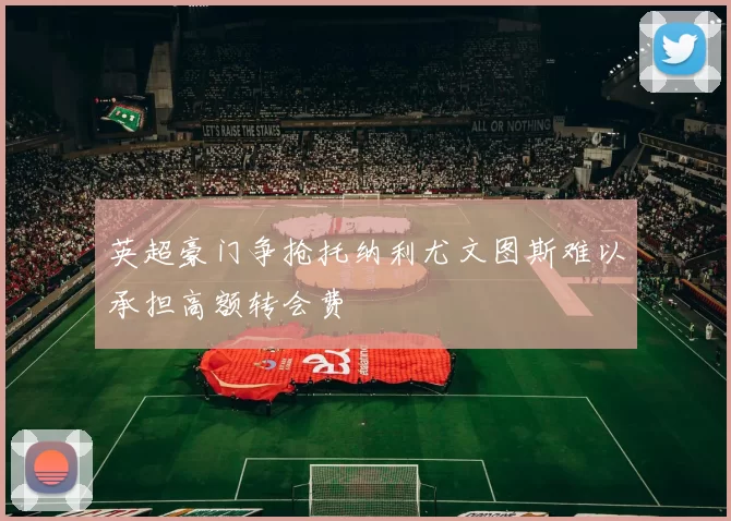 英超豪门争抢托纳利尤文图斯难以承担高额转会费