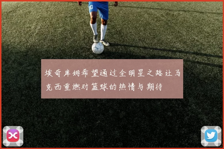 埃奇库姆希望通过全明星之路让马克西重燃对篮球的热情与期待