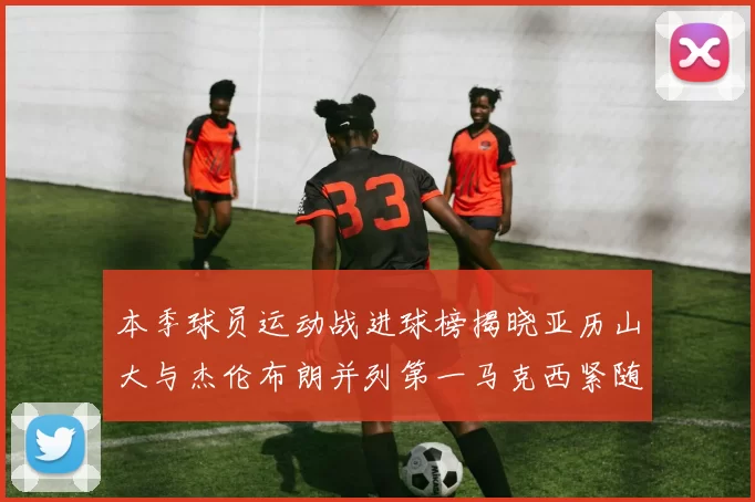 本季球员运动战进球榜揭晓亚历山大与杰伦布朗并列第一马克西紧随其后
