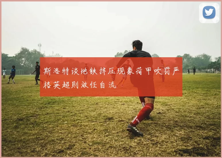 斯洛特谈地铁挤压现象荷甲吹罚严格英超则放任自流