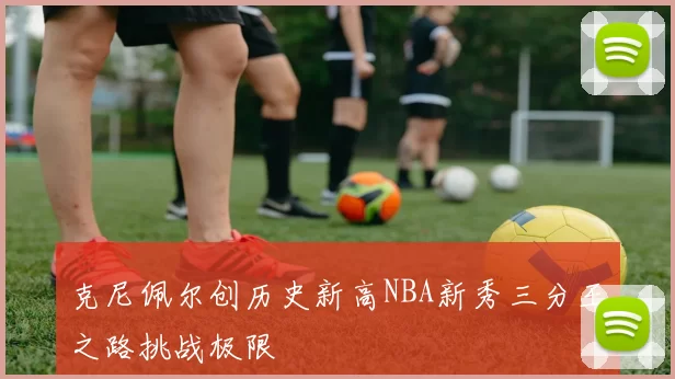 克尼佩尔创历史新高NBA新秀三分王之路挑战极限