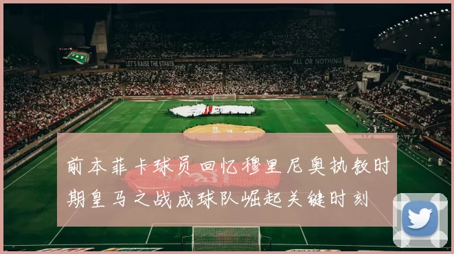 前本菲卡球员回忆穆里尼奥执教时期皇马之战成球队崛起关键时刻