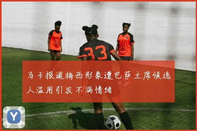 马卡报道梅西形象遭巴萨主席候选人滥用引发不满情绪