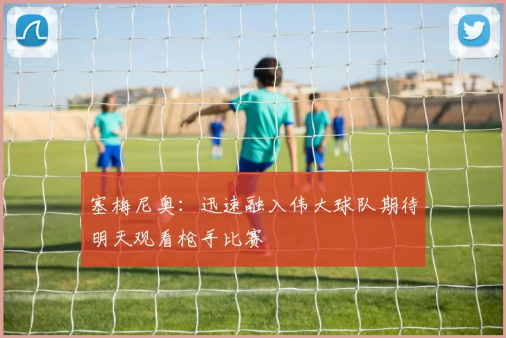 塞梅尼奥：迅速融入伟大球队期待明天观看枪手比赛