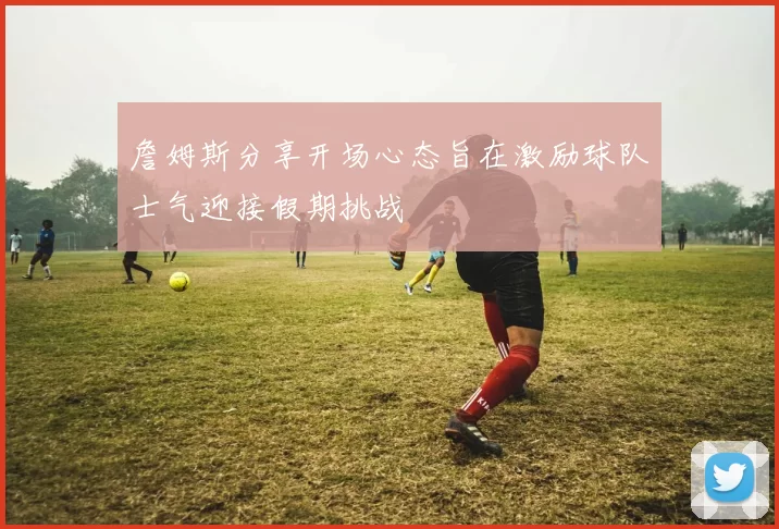 詹姆斯分享开场心态旨在激励球队士气迎接假期挑战