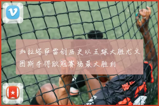 加拉塔萨雷创历史以五球大胜尤文图斯夺得欧冠赛场最大胜利