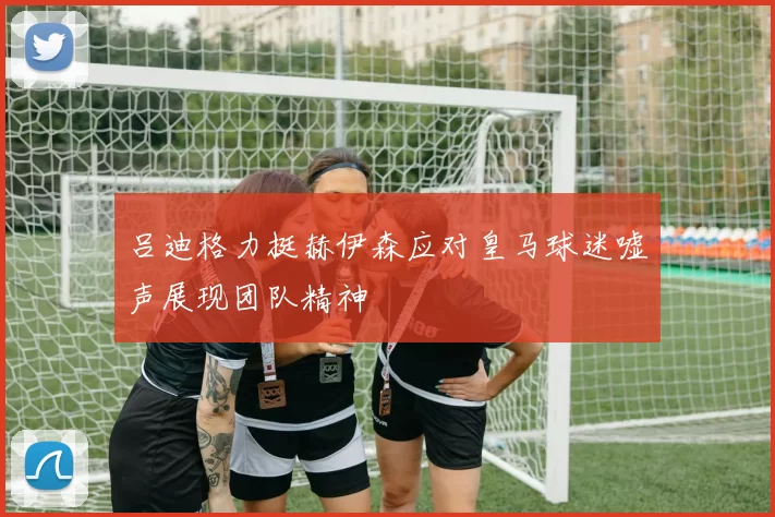 吕迪格力挺赫伊森应对皇马球迷嘘声展现团队精神
