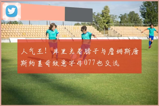 人气王！库里光着膀子与詹姆斯唐斯约基奇致意字母077也交流