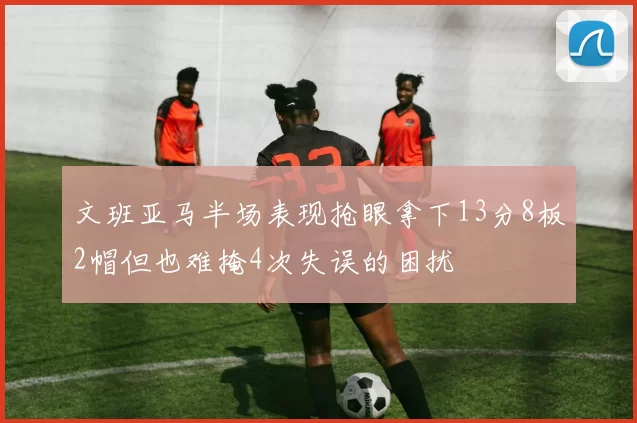 文班亚马半场表现抢眼拿下13分8板2帽但也难掩4次失误的困扰