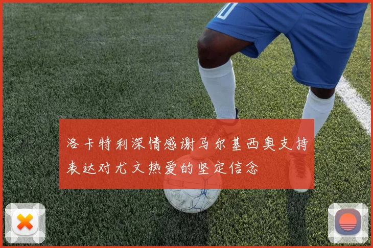 洛卡特利深情感谢马尔基西奥支持表达对尤文热爱的坚定信念